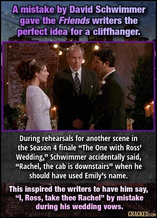 A mistake by David Schwimmer gave the Friends writers the perfect idea for a cliffhanger. During rehearsals for another scene in the Season 4 finale "The One with Ross' Wedding," Schwimmer accidentally said, "Rachel, the cab is downstairs" when he should have used Emily's name. This inspired the writers to have him say, "I, Ross, take thee Rachel" by mistake during his wedding vows. CRACKED.COM
