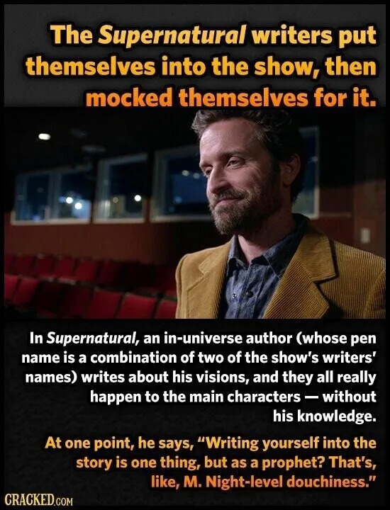 The Supernatural writers put themselves into the show, then mocked themselves for it. In Supernatural, an in-universe author (whose pen name is a combination of two of the show's writers' names) writes about his visions, and they all really happen to the main characters - without his knowledge. At one point, he says, "Writing yourself into the story is one thing, but as a prophet? That's, like, M. Night-level douchiness." CRACKED.COM