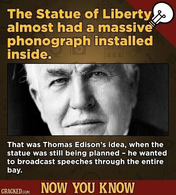 The Statue of Liberty almost had a massive phonograph installed inside. That was Thomas Edison's idea, when the statue was still being planned - he wanted to broadcast speeches through the entire bay. NOW YOU KNOW CRACKED.COM