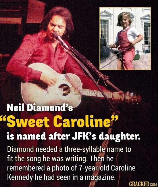 Neil Diamond's "Sweet Caroline" is named after JFK's daughter. Diamond needed a three-syllable name to fit the song he was writing. Then he remembered a photo of 7-year-old Caroline Kennedy he had seen in a magazine. CRACKED.COM