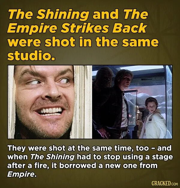 The Shining and The Empire Strikes Back were shot in the same studio. They were shot at the same time, too and when The Shining had to stop using a stage after a fire, it borrowed a new one from Empire. CRACKED.COM
