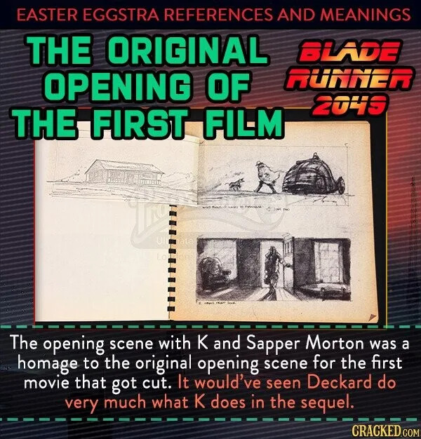 EASTER EGGSTRA REFERENCES AND MEANINGS THE ORIGINAL BLADE OPENING OF RUNNER 2049 THE FIRST FILM The opening scene with K and Sapper Morton was a homage to the original opening scene for the first movie that got cut. It would've seen Deckard do very much what K does in the sequel. CRACKED.COM