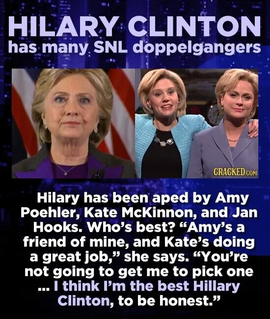 HILARY CLINTON has many. SNL doppelgangers CRACKED COM Hilary has been aped by Amy Poehler, Kate Mckinnon, and Jan Hooks. Who's best? "Amy's a friend of mine, and Kate's doing a great job," she says. "You're not going to get me to pick one ... I think I'm the best Hillary Clinton,